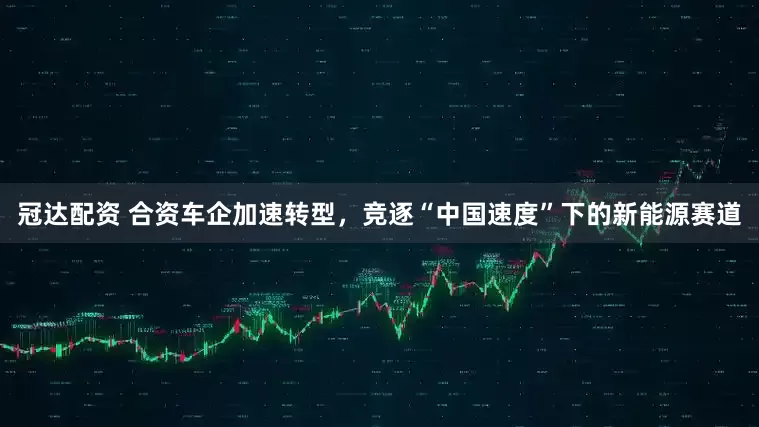 冠达配资 合资车企加速转型，竞逐“中国速度”下的新能源赛道