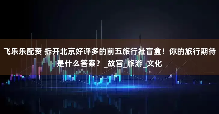 飞乐乐配资 拆开北京好评多的前五旅行社盲盒！你的旅行期待是什么答案？_故宫_旅游_文化