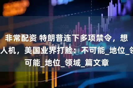非常配资 特朗普连下多项禁令，想超越中国无人机，美国业界打脸：不可能_地位_领域_篇文章
