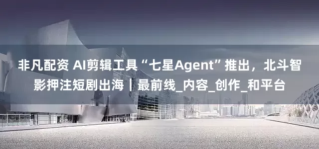 非凡配资 AI剪辑工具“七星Agent”推出，北斗智影押注短剧出海｜最前线_内容_创作_和平台