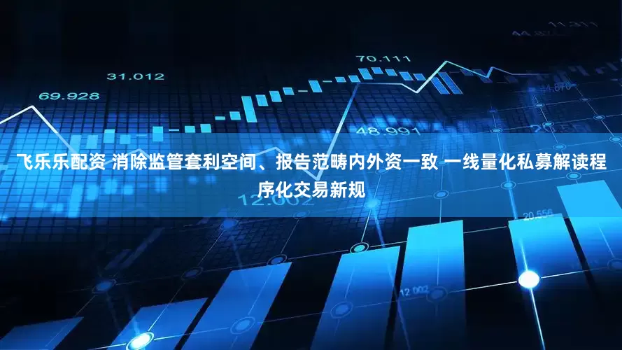 飞乐乐配资 消除监管套利空间、报告范畴内外资一致 一线量化私募解读程序化交易新规