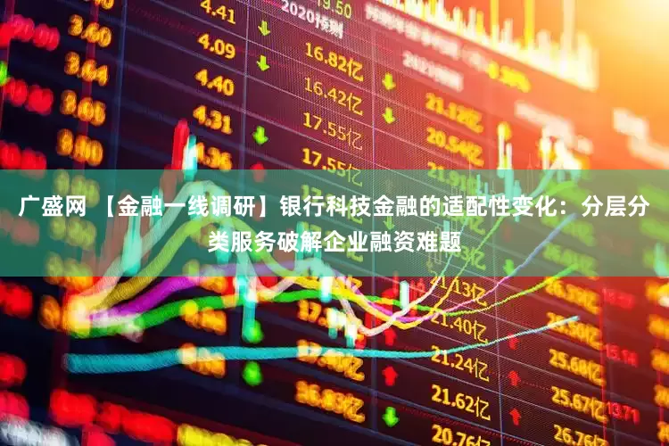 广盛网 【金融一线调研】银行科技金融的适配性变化：分层分类服务破解企业融资难题