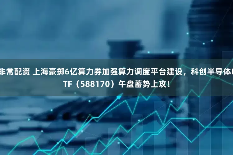 非常配资 上海豪掷6亿算力券加强算力调度平台建设，科创半导体ETF（588170）午盘蓄势上攻！