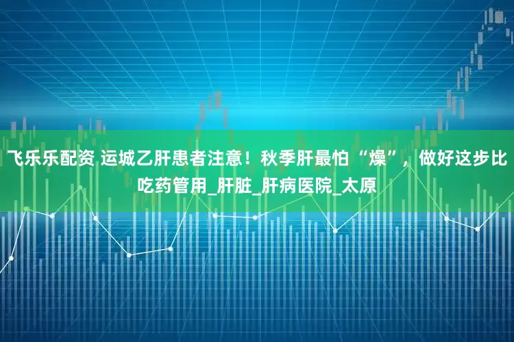 飞乐乐配资 运城乙肝患者注意！秋季肝最怕 “燥”，做好这步比吃药管用_肝脏_肝病医院_太原