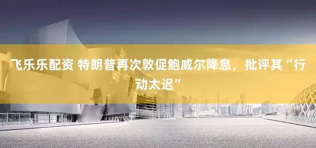飞乐乐配资 特朗普再次敦促鲍威尔降息，批评其“行动太迟”
