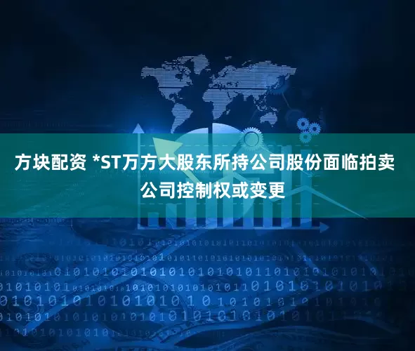 方块配资 *ST万方大股东所持公司股份面临拍卖   公司控制权或变更