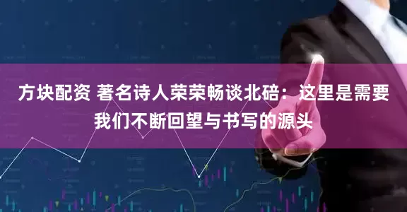 方块配资 著名诗人荣荣畅谈北碚：这里是需要我们不断回望与书写的源头
