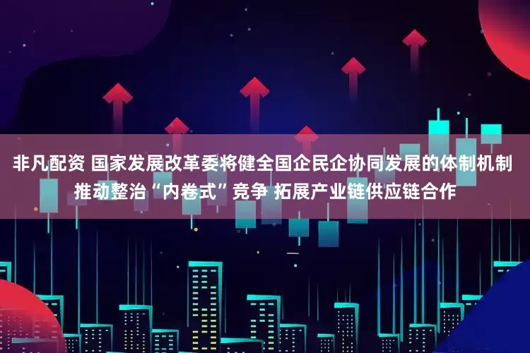 非凡配资 国家发展改革委将健全国企民企协同发展的体制机制 推动整治“内卷式”竞争 拓展产业链供应链合作