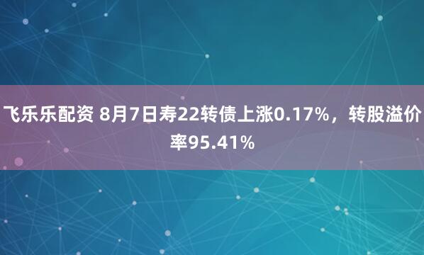 飞乐乐配资 8月7日寿22转债上涨0.17%，转股溢价率95.41%