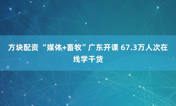 方块配资 “媒体+畜牧”广东开课 67.3万人次在线学干货